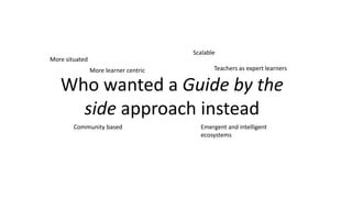 Who wanted a Guide by the
side approach instead
More learner centric
Scalable
Emergent and intelligent
ecosystems
More situated
Community based
Teachers as expert learners
 
