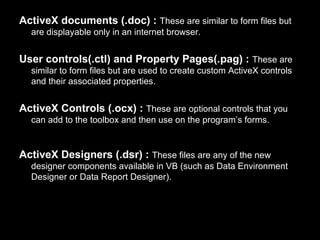 ActiveX documents (.doc) : These are similar to form files but
  are displayable only in an internet browser.


User controls(.ctl) and Property Pages(.pag) : These are
  similar to form files but are used to create custom ActiveX controls
  and their associated properties.


ActiveX Controls (.ocx) : These are optional controls that you
  can add to the toolbox and then use on the program’s forms.


ActiveX Designers (.dsr) : These files are any of the new
  designer components available in VB (such as Data Environment
  Designer or Data Report Designer).
 