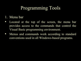 Programming Tools
1. Menu bar
 Located at the top of the screen, the menu bar
  provides access to the commands that control the
  Visual Basic programming environment.
 Menus and commands work according to standard
  conventions used in all Windows-based programs.
 