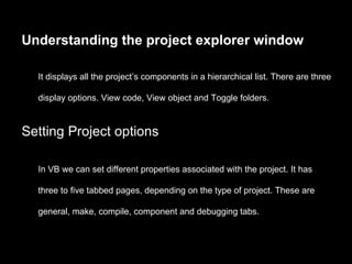 Understanding the project explorer window

  It displays all the project’s components in a hierarchical list. There are three

  display options. View code, View object and Toggle folders.


Setting Project options

  In VB we can set different properties associated with the project. It has

  three to five tabbed pages, depending on the type of project. These are

  general, make, compile, component and debugging tabs.
 