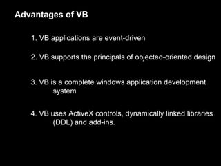 Advantages of VB

   1. VB applications are event-driven

   2. VB supports the principals of objected-oriented design


   3. VB is a complete windows application development
          system


   4. VB uses ActiveX controls, dynamically linked libraries
         (DDL) and add-ins.
 
