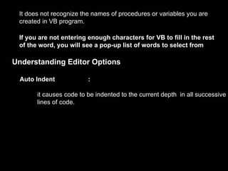 It does not recognize the names of procedures or variables you are
 created in VB program.

 If you are not entering enough characters for VB to fill in the rest
 of the word, you will see a pop-up list of words to select from

Understanding Editor Options

 Auto Indent             :

       it causes code to be indented to the current depth in all successive
       lines of code.
 