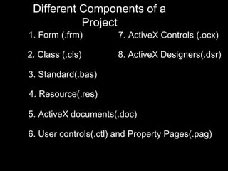 Different Components of a
           Project
1. Form (.frm)         7. ActiveX Controls (.ocx)

2. Class (.cls)       8. ActiveX Designers(.dsr)

3. Standard(.bas)

4. Resource(.res)

5. ActiveX documents(.doc)

6. User controls(.ctl) and Property Pages(.pag)
 