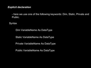 Explicit declaration

   - here we use one of the following keywords: Dim, Static, Private and
   Public.

 Syntax

      Dim VariableName As DataType

      Static VariableName As DataType

      Private VariableName As DataType

      Public VariableName As DataType
 