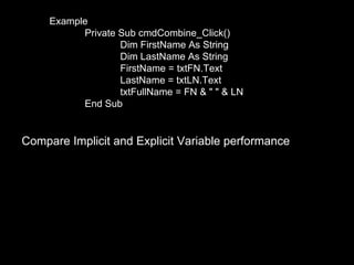 Example
           Private Sub cmdCombine_Click()
                   Dim FirstName As String
                   Dim LastName As String
                   FirstName = txtFN.Text
                   LastName = txtLN.Text
                   txtFullName = FN & " " & LN
           End Sub


Compare Implicit and Explicit Variable performance
 