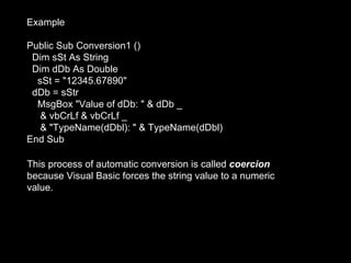 Example

Public Sub Conversion1 ()
 Dim sSt As String
 Dim dDb As Double
  sSt = "12345.67890"
 dDb = sStr
  MsgBox "Value of dDb: " & dDb _
   & vbCrLf & vbCrLf _
   & "TypeName(dDbl): " & TypeName(dDbl)
End Sub

This process of automatic conversion is called coercion
because Visual Basic forces the string value to a numeric
value.
 