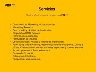 El valor añadido que te proporciona
Servicios
Consultoría en Marketing y Comunicación
Marketing Research.
Benchmarking. Análisis de tendencias.
Diagnóstico DAFO. Enfoque
Planificación estratégica.
Formulación de insights
Content curation. Análisis y filtrado de información.
Advertising Media Planning. Recomendación de touchpoints. Online &
offline. Creatividad en medios. Acciones especiales y nuevos formatos
Product placement. Branded content
Cursos de Formación
Estimación del retorno
Perspectiva. Visión externa.
 