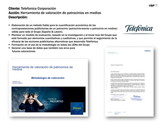 Cliente: Telefonica Corporación
Acción: Herramienta de valoración de patrocinios en medios
Descripción:
 Elaboración de un método fiable para la cuantificación económica de las
contraprestaciones publicitarias de un patrocinio (patrocinio-evento o patrocinio en medios)
válida para todo el Grupo (España & Latam).
 Plantear un modelo de evaluación, basado en la investigación y el know how del Grupo que
esté formado por elementos cuantitativos y cualitativos, y que permita el seguimiento de la
eficacia de las acciones publicitarias alternativas que desarrolla Telefónica.
 Formación en el uso de la metodología en todas las UENs del Grupo
 Generar una base de datos que también nos sirva para
futuras valoraciones
 