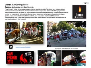 Cliente: Burn (energy drink)
Acción: Activación en San Fermín
Por primera (y única) vez conseguimos permiso del Ayuntamiento de Pamplona para que corredores
profesionales de los sanfermines llevaran adosadas a su cuerpo unas cámaras GoPRO que permitían
grabar los encierros en 3D desde un punto de vista subjetivo imposible para otros. Esas imágenes luego se
emitían en una carpa de activación de Burn en pleno casco viejo de Pamplona. Pura adrenalina que,
gracias a la enorme cobertura mediática recibida, tuvo unas tasas de retorno (ROI, earned
communication) .The Coca Cola Company, dueña de la marca Burn, lo incluyó dentro de su portfolio de
case study de éxito a nivel mundial
https://vimeo.com/75950888
Activación de BURN en Pº de Sarasate
 