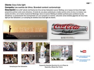 Cliente: Coca Cola light
Campaña: Los sueños de Ulma. Branded content cortometraje
Descripción: En la 60ª edición del Festival de Cine de San Sebastián Leonor Watling, con el apoyo de Coca Cola light,
presentó su primer corto como directora. A través de una pieza audiovisual a medio camino entre el cine y la música. Los
sueños de Ulma, con el alma musical de Marlango, tiene en Leonor Watling el eslabón perfecto para combinar las dos
disciplinas. La presentación iba acompañada con una campaña en exterior, ubicando varias botellas gigantes de Coca Cola
light por San Sebastián y un sampling de botellas Coca Cola light de diseño.
Exposición Botellas Aluminio XL en la Plaza de
Oquendo.y Museo San Telmo
https://www.youtube.com/wat
ch?v=Tu0c5Rjsp4o
https://www.youtube.com/wat
ch?v=iIQ7qZzlelc
Sampling por San Sebastián
 
