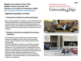 Cliente: Universidad de Vigo. FCSC.
Acción: Profesor Asociado. PhD
Docencia en el Grado de Publicidad y RRPP
http://csc.uvigo.es/profesorado/vicente-badenes-pla/
Asignaturas impartidas en el Grado:
 Planificación y Gestión de medios publicitarios
Bajo una óptica global e introductoria, esta materia plantea los
elementos esenciales de la actividad publicitaria, tanto desde
su campo teórico, como desde los diferentes productos que
integran la oferta que las agencias de publicidad ofrecen a sus
clientes, pasando por la propia estructura empresarial que las
sustenta.
 Métodos y técnicas de investigación de medios y
audiencias
En el contexto actual, dominado por profundos cambios
sociales y tecnológicos, se hace cada vez más necesario
conocer mejor las opiniones y los comportamientos de los
consumidores.
El ámbito publicitario no escapa a esta realidad y para ello
cuenta con diversas fuentes, herramientas, metodologías,
técnicas, etc., que el mercado pone a su disposición y que le
ayudan en su trabajo diario. Esta materia pretende acercar al
alumno, en primer lugar al conocimiento de todas ellas para la
posterior elección, utilización y aplicación de las más
adecuadas a lo largo de las diferentes etapas del proceso
publicitario y más concretamente en el conocimiento de los
medios y sus audiencias.
 