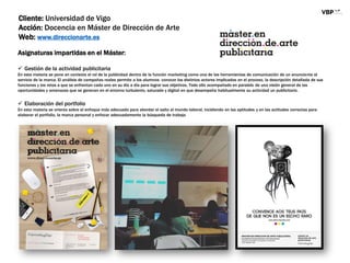 Cliente: Universidad de Vigo
Acción: Docencia en Máster de Dirección de Arte
Web: www.direccionarte.es
Asignaturas impartidas en el Máster:
 Gestión de la actividad publicitaria
En esta materia se pone en contexto el rol de la publicidad dentro de la función marketing como una de las herramientas de comunicación de un anunciante al
servicio de la marca. El análisis de campañas reales permite a los alumnos conocer los distintos actores implicados en el proceso, la descripción detallada de sus
funciones y los retos a que se enfrentan cada uno en su día a día para lograr sus objetivos. Todo ello acompañado en paralelo de una visión general de las
oportunidades y amenazas que se generan en el entorno turbulento, saturado y digital en que desempeña habitualmente su actividad un publicitario.
 Elaboración del portfolio
En esta materia se orienta sobre el enfoque más adecuado para abordar el salto al mundo laboral, incidiendo en las aptitudes y en las actitudes correctas para
elaborar el portfolio, la marca personal y enfocar adecuadamente la búsqueda de trabajo
 