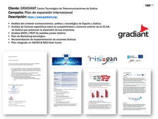 Cliente: GRADIANT Centro Tecnológico de Telecomunicaciones de Galicia.
Campaña: Plan de expansión internacional
Descripción: https://www.gradiant.org/
 Análisis del contexto socioeconómico, político y tecnológico de España y Galicia.
 Análisis de factores específicos sobre la competitividad y comercio exterior de la CC.AA.
de Galicia que potencian la expansión de sus empresas.
 Análisis DAFO y PEST de posibles países destino.
 Plan de Marketing estratégico.
 Recomendación de implementación de acciones tácticas.
 Plan integrado en H2020 & RIS3 Gain Xunta
 