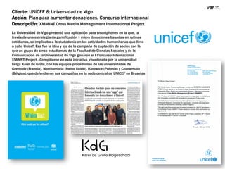 Cliente: UNICEF & Universidad de Vigo
Acción: Plan para aumentar donaciones. Concurso internacional
Descripción: XMMINT Cross Media Management International Project
La Universidad de Vigo presentó una aplicación para smartphones en la que, a
través de una estrategia de gamificación y micro donaciones basadas en rutinas
cotidianas, se implicaba a la ciudadanía en las actividades humanitarias que lleva
a cabo Unicef. Esa fue la idea y eje de la campaña de captación de socios con la
que un grupo de cinco estudiantes de la Facultad de Ciencias Sociales y de la
Comunicación de la Universidad de Vigo ganaron el I Concurso Internacional
XMINNT Project.. Compitieron en esta iniciativa, coordinada por la universidad
belga Karel de Grote, con los equipos procedentes de las universidades de
Grenoble (Francia), Northumbria (Reino Unido), Katowice (Polonia) y Charlemain
(Bélgica), que defendieron sus campañas en la sede central de UNICEF en Bruselas
 