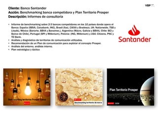Cliente: Banco Santander
Acción: Benchmarking banca competidora y Plan Territorio Prosper
Descripción: Informes de consultoría
• Informe de benchmarking sobre 2-3 bancos competidores en los 10 países donde opera el
Banco: España (BBVA, Caixabank, ING), Brasil (Itaú, CAIXA y Bradesco, UK: Nationwide, TSB y
Lloyds), México (Banorte, BBVA y Banamex,), Argentina (Macro, Galicia y BBVA), Chile: BCI y
Banco de Chile), Portugal (BPI y Millenium), Polonia: (ING, Millenium) y USA: Citizens, PNC y
TD Bank.
• Análisis y diagnóstico de territorios de comunicación utilizados.
• Recomendación de un Plan de comunicación para explotar el concepto Prosper.
• Análisis del entorno, análisis interno.
• Plan estratégico y táctico
 