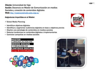 Cliente: Universidad de Vigo
Acción: Docencia en Máster de Comunicación en medios
Sociales y creación de contenidos digitales
Web: http://mastersocialmedia.webs.uvigo.es/
Asignaturas impartidas en el Máster:
 Dixital Media Planning
• Identificar objetivos digitales
• Identificar y segmentar audiencias digitales en base a objetivos previos
• Diseñar una estrategia de contenidos en medios sociales
• Detectar tendencias en contenidos digitales e implementarlas
• Contratar campañas en medios sociales
 