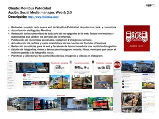 Cliente: Movilbus Publicidad
Acción: Social Media manager. Web & 2.0
Descripción: http://www.movilbus.com/
• Rediseño completo de la nueva web de Movilbus Publicidad. Arquitectura, look y contenidos
• Actualización del logotipo Movilbus
• Redacción de los contenidos de cada uno de los epígrafes de la web. Textos informativos y
publicitarios que vendan los servicios de la empresa.
• Publicación de contenidos semanales. Instagram 2 imágenes/semana
• Actualización de perfiles y textos descriptivos de las cuentas de Youtube y Facebook
• Redacción de noticias para la web y Facebook de forma inmediata tras recibir las fotografías.
• Edición de fotografías, videos y textos para Instagram: recorte, filtros, montajes que sacan el
máximo partido a la fotografía inicial.
• Planificar y calendarizar los contenidos (textos, imágenes y videos) en Instagram.
 
