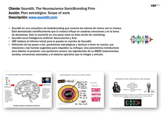 Cliente: Sounditi. The Neuroscience SonicBranding Firm
Acción: Plan estratégico. Scope of work
Descripción: www.sounditi.com
• Sounditi es una consultora de Audiobranding que conecta los valores de marca con la música.
Está demostrado científicamente que la música influye en nuestras emociones y en la toma
de decisiones. Esto la convierte en una pieza clave en toda acción de marketing.
• Sounditi auna Inteligencia artificial, Neurociencia y Arte.
• VBP elabora el informe inicial para la puesta en marcha de Sounditi.
• Definición de los pasos a dar, parámetros estratégicos y tácticos a tener en cuenta, sus
relaciones y las fuentes sugeridas para respaldar su enfoque. Una panorámica introductoria
para diseñar el proyecto: una pantonera sonora, los ingredientes de su BBDD (instrumentos,
sonidos, emociones asociadas) y el sistema operativo que lo integra y articula.
 