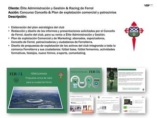 Cliente: Élite Administración y Gestión & Racing de Ferrol
Acción: Concurso Concello & Plan de explotación comercial y patrocinios
Descripción:
• Elaboración del plan estratégico del club
• Redacción y diseño de los informes y presentaciones solicitadas por el Concello
de Ferrol, dueño del club, para su venta a Élite Administración y Gestión.
• Plan de explotación Comercial y de Marketing: abonados, espectadores,
Concello de Ferrol, patrocinadores y ciudadanos de Ferrolterra.
• Diseño de propuestas de explotación de los activos del club integrando a toda la
comarca Ferrolterra y sus ciudadanos: fútbol base, fútbol femenino, actividades
formativas, festejos, nuevo himno, e-sports, comarketing.
 