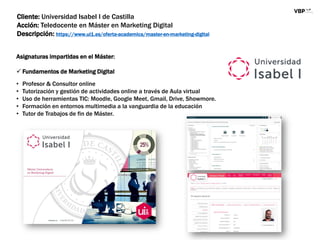 Cliente: Universidad Isabel I de Castilla
Acción: Teledocente en Máster en Marketing Digital
Descripción: https://www.ui1.es/oferta-academica/master-en-marketing-digital
Asignaturas impartidas en el Máster:
 Fundamentos de Marketing Digital
• Profesor & Consultor online
• Tutorización y gestión de actividades online a través de Aula virtual
• Uso de herramientas TIC: Moodle, Google Meet, Gmail, Drive, Showmore.
• Formación en entornos multimedia a la vanguardia de la educación
• Tutor de Trabajos de fin de Máster.
 