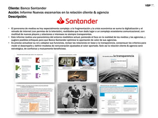Cliente: Banco Santander
Acción: Informe Nuevos escenarios en la relación cliente & agencia
Descripción:
• El panorama de medios es hoy especialmente complejo: a la fragmentación y la crisis económica se suma la digitalización y el
reinado de internet (con permiso de la televisión), realidades que han dado lugar a un complejo ecosistema comunicacional, con
multitud de nuevos players y relaciones e intereses no siempre transparentes.
• Este informe realiza una panorámica del entorno mediático actual, poniendo el foco en la realidad de los medios y las agencias, y
sugiere posibles enfoques para que Banco Santander optimice la aportación de valor de sus agencias.
• Es preciso actualizar su rol y adaptar sus funciones, revisar las relaciones en base a la transparencia, consensuar los criterios para
medir el desempeño y definir modelos de remuneración ajustados al valor aportado. Solo así la relación cliente & agencia será
estratégica, de confianza y mutuamente beneficiosa.
 