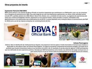 Otros proyectos de interés
Explotación Patrocinio NBA BBVA
BBVA quería ofrecer a sus clientes de Banca Privada un incentivo impactante que contribuyera a su fidelización y que a su vez conectara
con el programa de patrocinio de la NBA. Para este target de tan alto nivel diseñamos experiencias a su altura: como actividad central
entrada VIP a partidos estrella de la NBA (Miami, Nueva York, Boston, etc.) y alrededor de este evento, un programa de experiencias solo
aptas para nuestros privilegiados clientes: alojamiento en los mejores hoteles, visitas privadas a museos, inolvidables citas
gastronómicas en los restaurantes más emblemáticos de los EE.UU. La pieza diseñada como invitación obtuvo el reconocimiento del FIAP
en 2012 como una de las mejores campañas de marketing directo del año.
Cofares Pharmagame
Cofares, líder en distribución de medicamentos en España, nos proponía el reto de captar al recién licenciado en farmacia que empieza a
desarrollar su vida laboral. Nace así Cofares Pharmagame, un juego de simulación empresarial farmacéutico dirigido a las bases de la
profesión que muestra situaciones reales en una farmacia en su día a día. El resultado en sus dos años de vigencia: 2.000 participantes
que han disfrutado de esta experiencia práctica, liderados por 500 farmacéuticos como tutores. Las ediciones del juego concluyen con un
gran evento final en el que se reúnen todos los participantes con la cúpula directiva de Cofares.
 