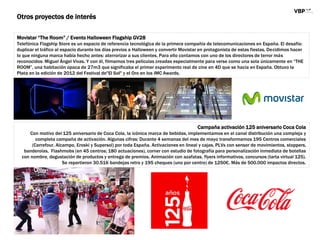 Movistar “The Room” / Evento Halloween Flagship GV28
Telefónica Flagship Store es un espacio de referencia tecnológica de la primera compañía de telecomunicaciones en España. El desafío:
duplicar el tráfico al espacio durante los días previos a Halloween y convertir Movistar en protagonista de estas fiestas. Decidimos hacer
lo que ninguna marca había hecho antes: aterrorizar a sus clientes. Para ello contamos con uno de los directores de terror más
reconocidos: Miguel Ángel Vivas. Y con él, filmamos tres películas creadas especialmente para verse como una sola únicamente en “THE
ROOM”, una habitación opaca de 27m3 que significaba el primer experimento real de cine en 4D que se hacía en España. Obtuvo la
Plata en la edición de 2012 del Festival de"El Sol" y el Oro en los IMC Awards.
Otros proyectos de interés
Campaña activación 125 aniversario Coca Cola
Con motivo del 125 aniversario de Coca Cola, la icónica marca de bebidas, implementamos en el canal distribución una compleja y
completa campaña de activación. Algunas cifras: Durante 4 semanas del mes de mayo transformamos 195 Centros comerciales
(Carrefour, Alcampo, Eroski y Supersol) por toda España. Activaciones en lineal y cajas, PLVs con sensor de movimientos, stoppers,
banderolas, Flashmobs (en 45 centros; 180 actuaciones), corner con estudio de fotografía para personalización inmediata de botellas
con nombre, degustación de productos y entrega de premios. Animación con azafatas, flyers informativos, concursos (tarta virtual 125).
Se repartieron 30.516 bandejas retro y 195 cheques (uno por centro) de 1250€. Más de 500.000 impactos directos.
 