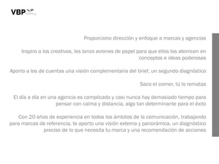 Proporciono dirección y enfoque a marcas y agencias
Inspiro a los creativos, les lanzo aviones de papel para que ellos los aterricen en
conceptos e ideas poderosas
Aporto a los de cuentas una visión complementaria del brief, un segundo diagnóstico
Saco el corner, tú lo rematas
El día a día en una agencia es complicado y casi nunca hay demasiado tiempo para
pensar con calma y distancia, algo tan determinante para el éxito
Con 20 años de experiencia en todos los ámbitos de la comunicación, trabajando
para marcas de referencia, te aporto una visión externa y panorámica, un diagnóstico
preciso de lo que necesita tu marca y una recomendación de acciones
 