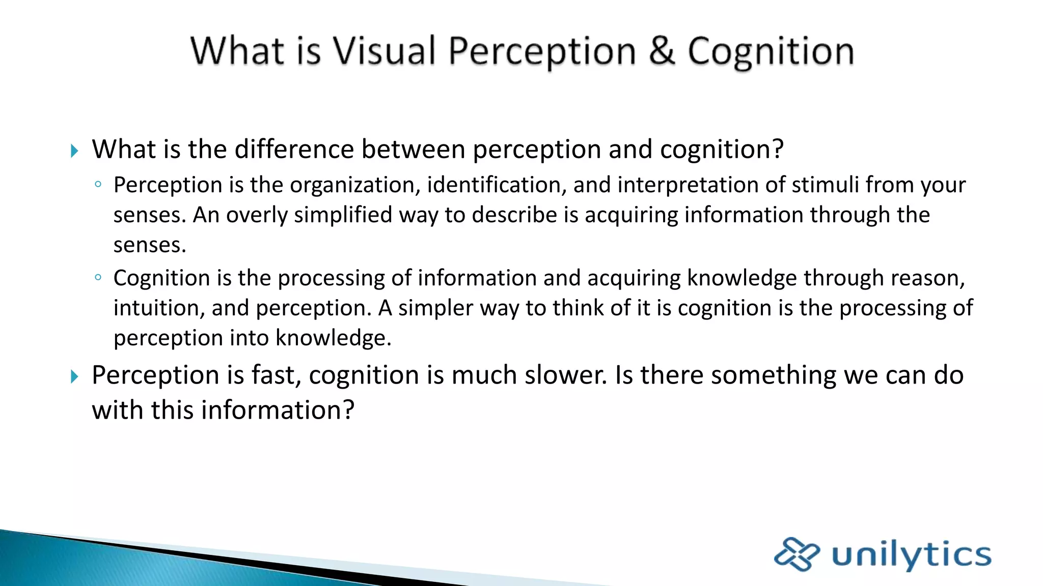  What is the difference between perception and cognition?
◦ Perception is the organization, identification, and interpretation of stimuli from your
senses. An overly simplified way to describe is acquiring information through the
senses.
◦ Cognition is the processing of information and acquiring knowledge through reason,
intuition, and perception. A simpler way to think of it is cognition is the processing of
perception into knowledge.
 Perception is fast, cognition is much slower. Is there something we can do
with this information?
 