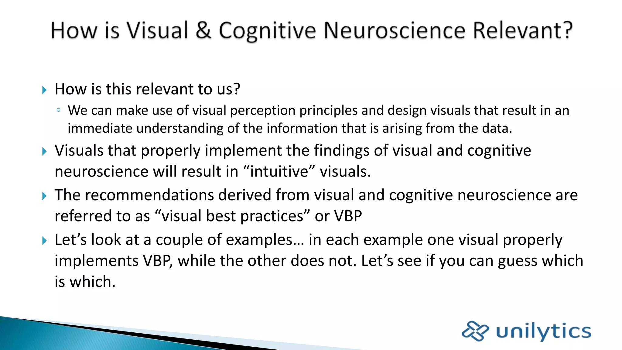  How is this relevant to us?
◦ We can make use of visual perception principles and design visuals that result in an
immediate understanding of the information that is arising from the data.
 Visuals that properly implement the findings of visual and cognitive
neuroscience will result in “intuitive” visuals.
 The recommendations derived from visual and cognitive neuroscience are
referred to as “visual best practices” or VBP
 Let’s look at a couple of examples… in each example one visual properly
implements VBP, while the other does not. Let’s see if you can guess which
is which.
 
