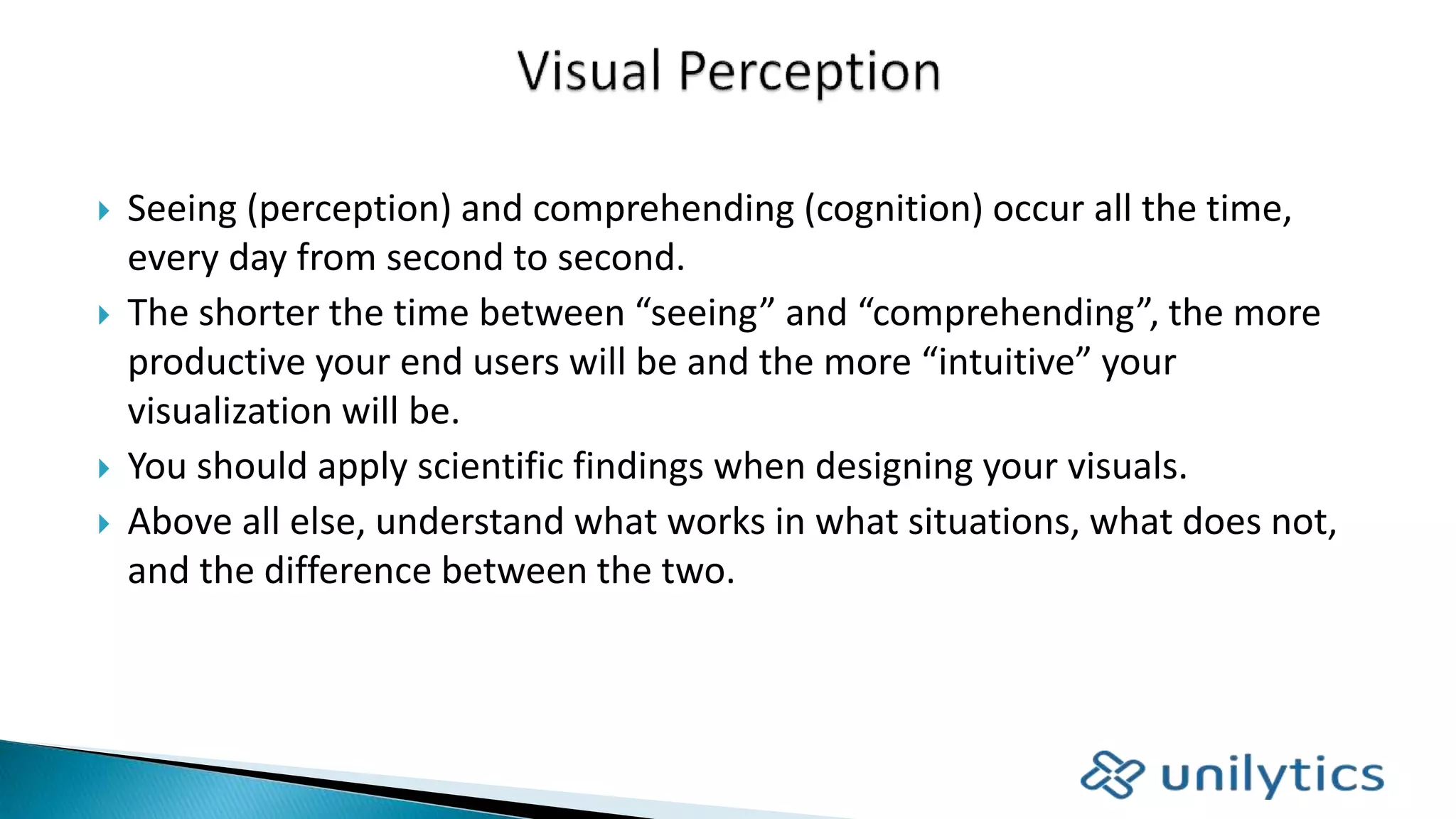  Seeing (perception) and comprehending (cognition) occur all the time,
every day from second to second.
 The shorter the time between “seeing” and “comprehending”, the more
productive your end users will be and the more “intuitive” your
visualization will be.
 You should apply scientific findings when designing your visuals.
 Above all else, understand what works in what situations, what does not,
and the difference between the two.
 