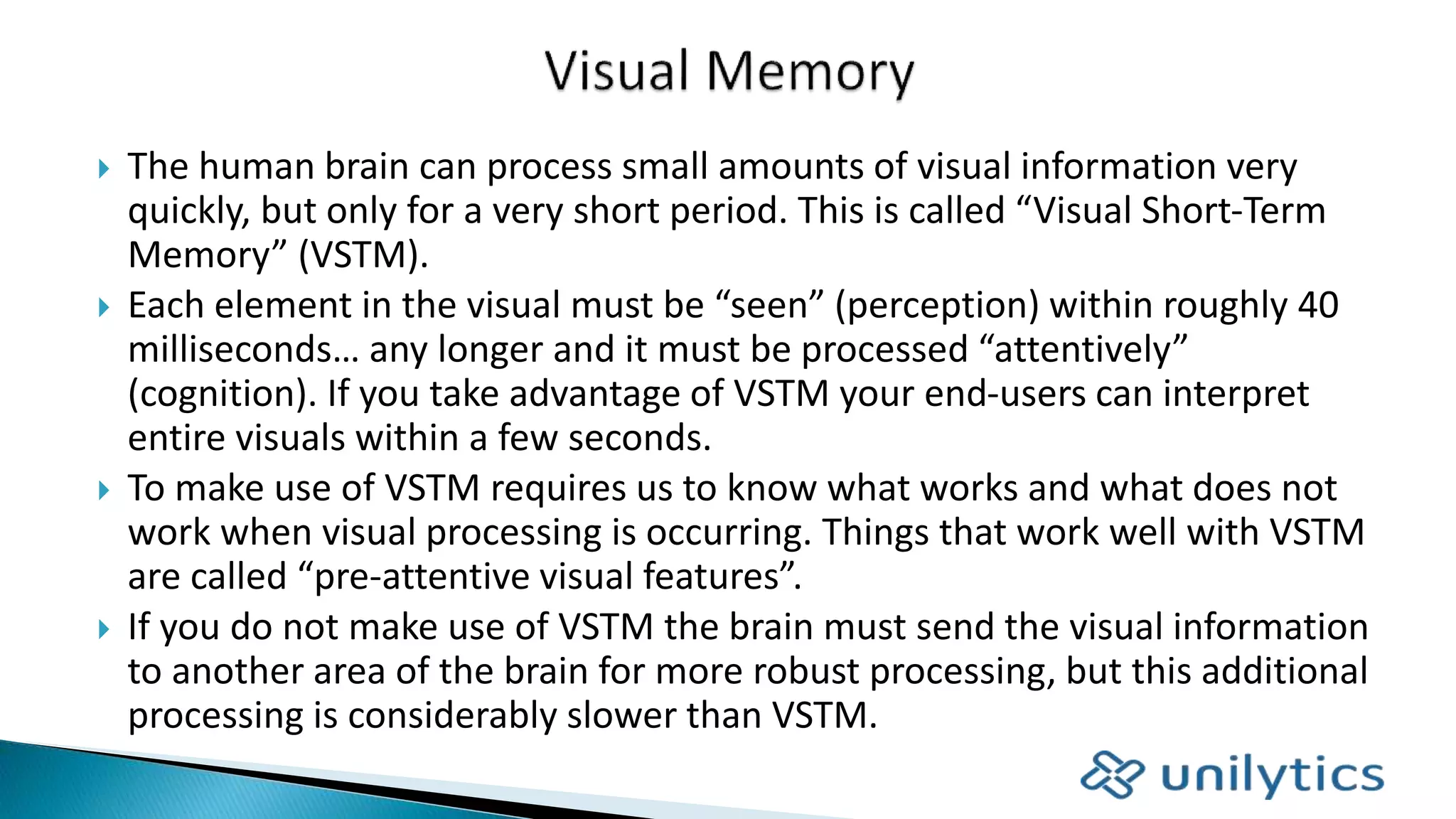  The human brain can process small amounts of visual information very
quickly, but only for a very short period. This is called “Visual Short-Term
Memory” (VSTM).
 Each element in the visual must be “seen” (perception) within roughly 40
milliseconds… any longer and it must be processed “attentively”
(cognition). If you take advantage of VSTM your end-users can interpret
entire visuals within a few seconds.
 To make use of VSTM requires us to know what works and what does not
work when visual processing is occurring. Things that work well with VSTM
are called “pre-attentive visual features”.
 If you do not make use of VSTM the brain must send the visual information
to another area of the brain for more robust processing, but this additional
processing is considerably slower than VSTM.
 