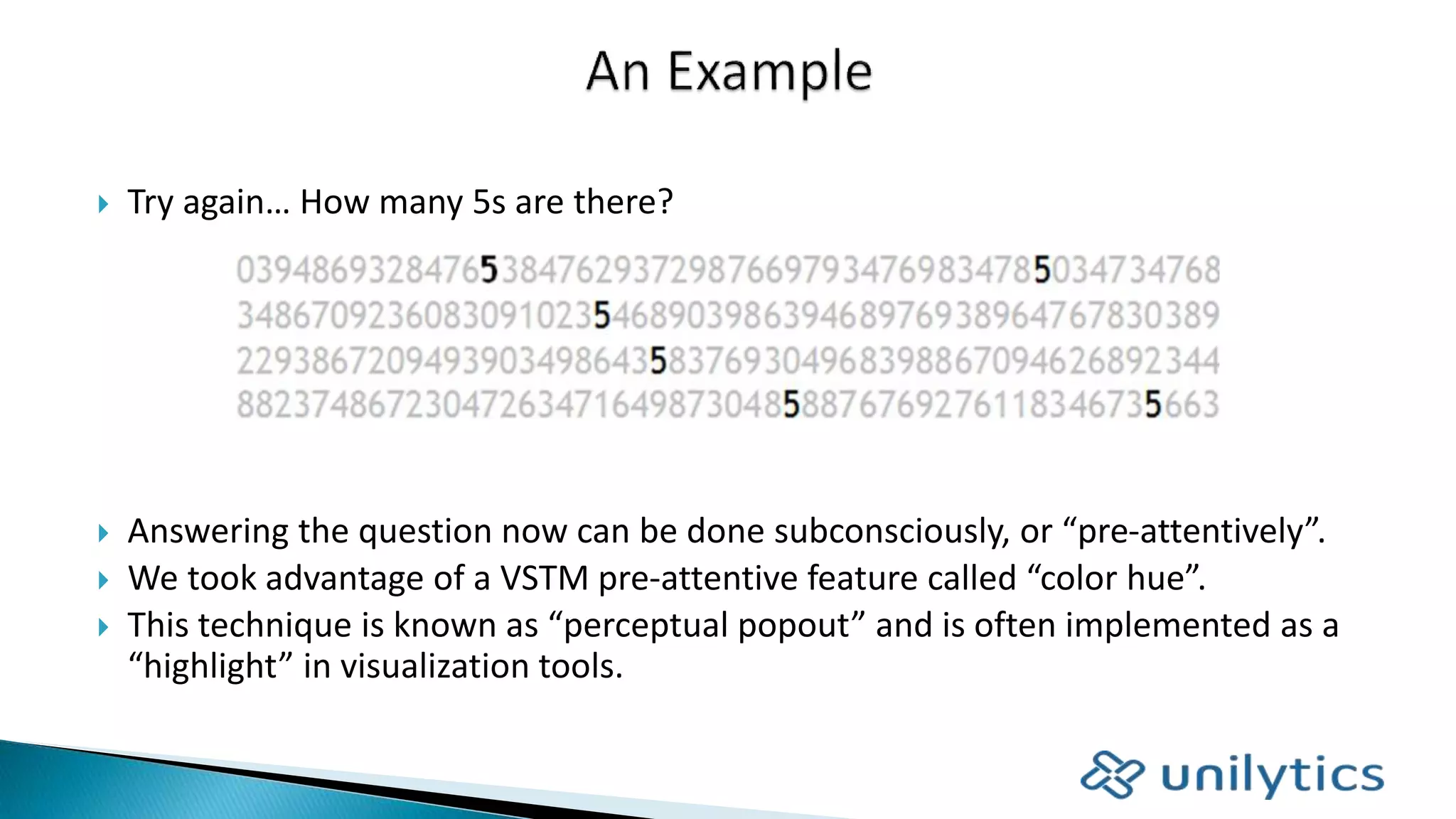  Try again… How many 5s are there?
 Answering the question now can be done subconsciously, or “pre-attentively”.
 We took advantage of a VSTM pre-attentive feature called “color hue”.
 This technique is known as “perceptual popout” and is often implemented as a
“highlight” in visualization tools.
 