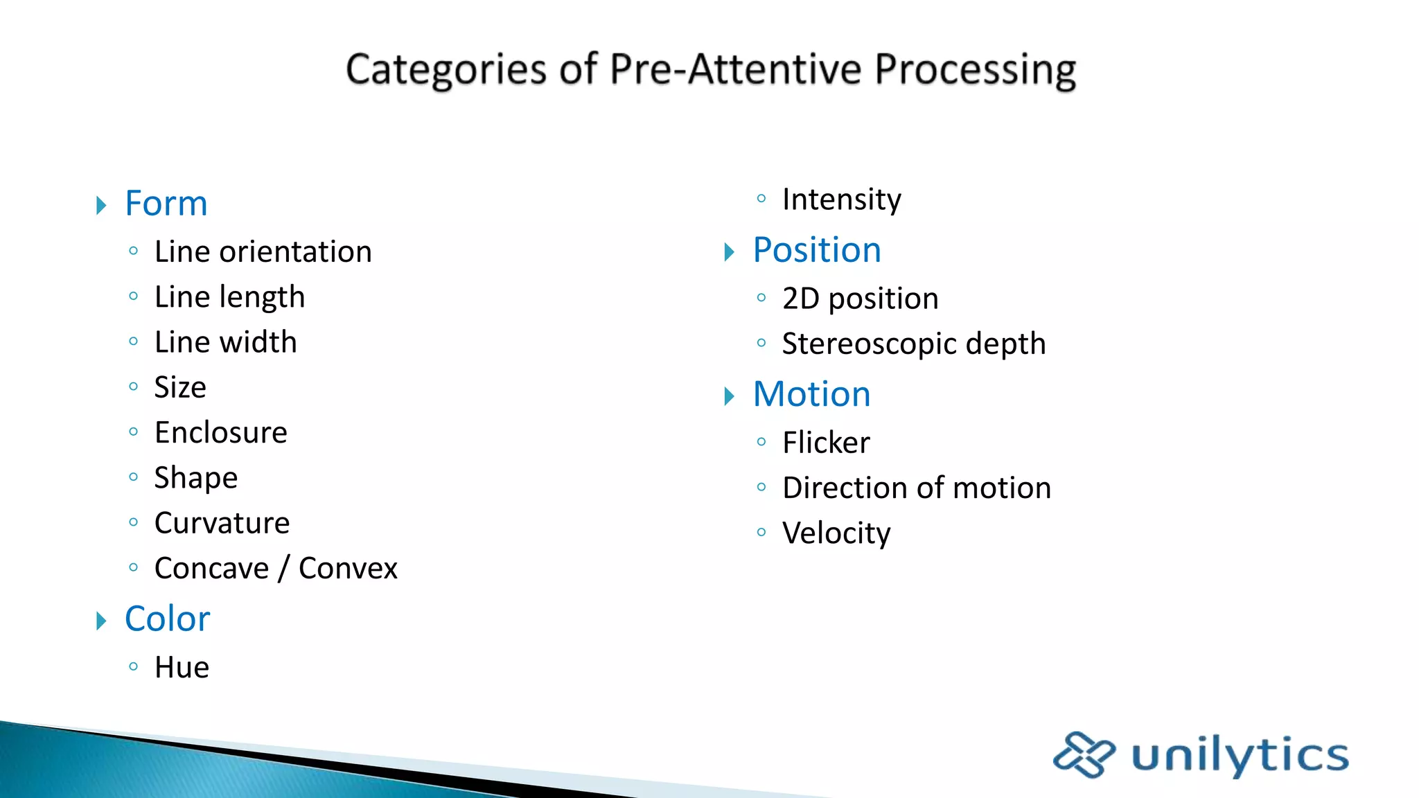  Form
◦ Line orientation
◦ Line length
◦ Line width
◦ Size
◦ Enclosure
◦ Shape
◦ Curvature
◦ Concave / Convex
 Color
◦ Hue
◦ Intensity
 Position
◦ 2D position
◦ Stereoscopic depth
 Motion
◦ Flicker
◦ Direction of motion
◦ Velocity
 
