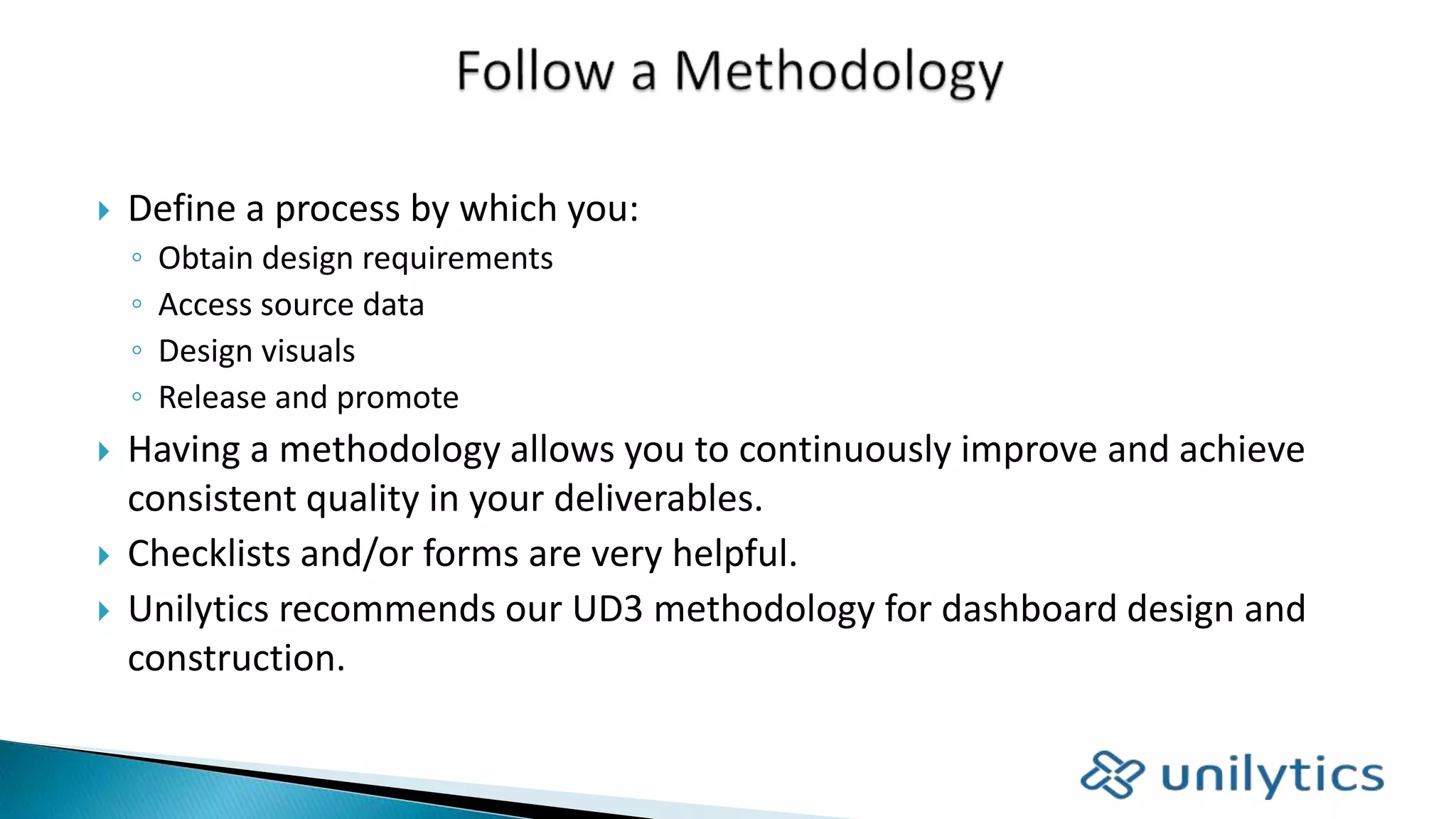  Define a process by which you:
◦ Obtain design requirements
◦ Access source data
◦ Design visuals
◦ Release and promote
 Having a methodology allows you to continuously improve and achieve
consistent quality in your deliverables.
 Checklists and/or forms are very helpful.
 Unilytics recommends our UD3 methodology for dashboard design and
construction.
 