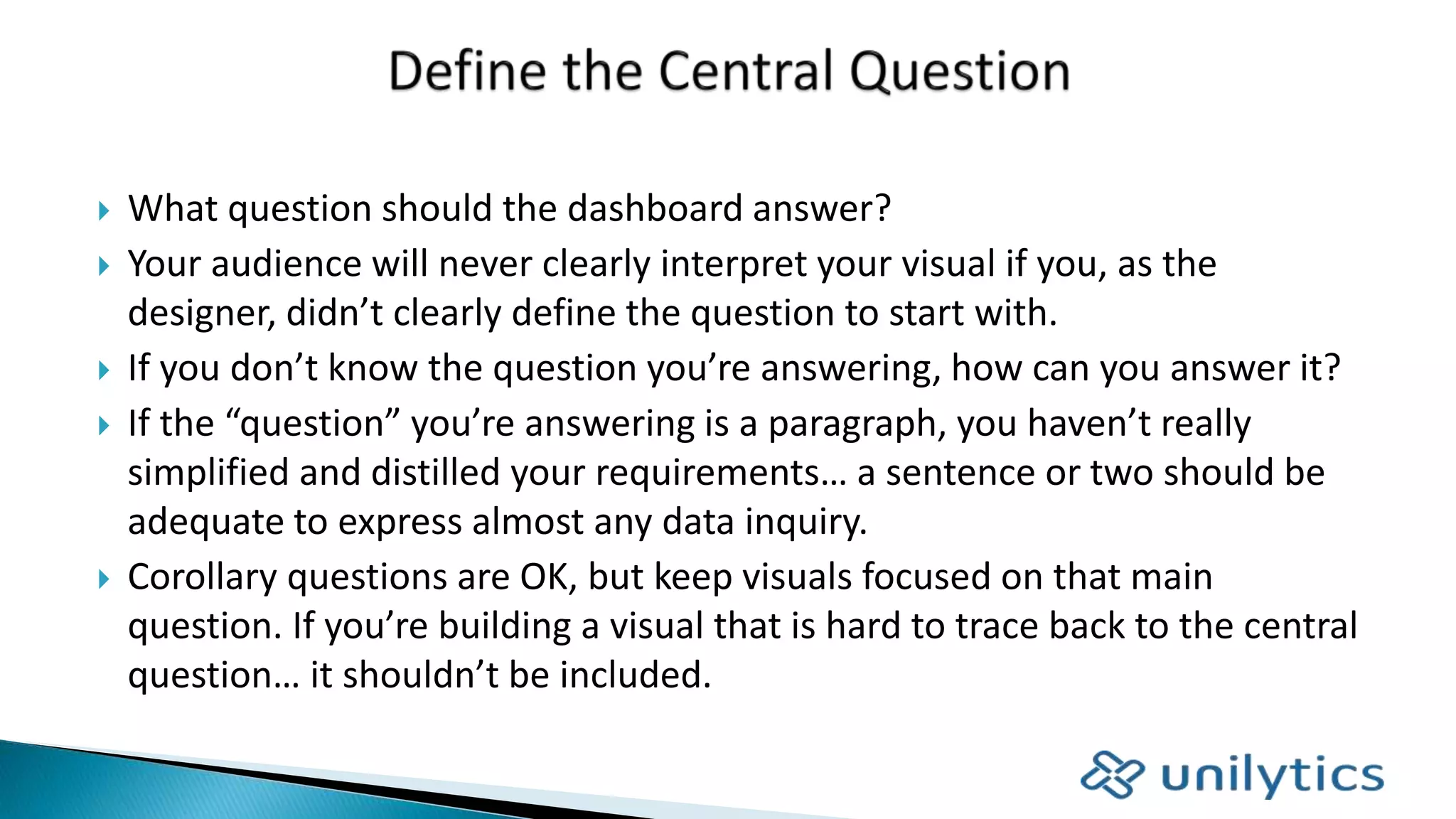  What question should the dashboard answer?
 Your audience will never clearly interpret your visual if you, as the
designer, didn’t clearly define the question to start with.
 If you don’t know the question you’re answering, how can you answer it?
 If the “question” you’re answering is a paragraph, you haven’t really
simplified and distilled your requirements… a sentence or two should be
adequate to express almost any data inquiry.
 Corollary questions are OK, but keep visuals focused on that main
question. If you’re building a visual that is hard to trace back to the central
question… it shouldn’t be included.
 