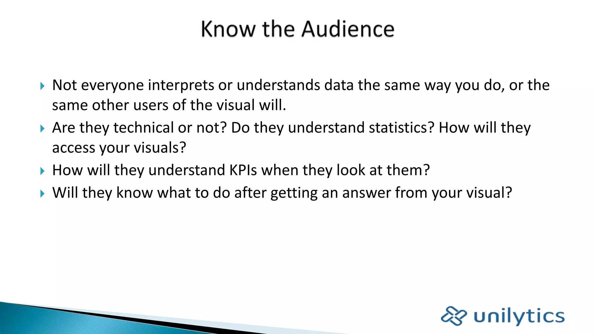  Not everyone interprets or understands data the same way you do, or the
same other users of the visual will.
 Are they technical or not? Do they understand statistics? How will they
access your visuals?
 How will they understand KPIs when they look at them?
 Will they know what to do after getting an answer from your visual?
 