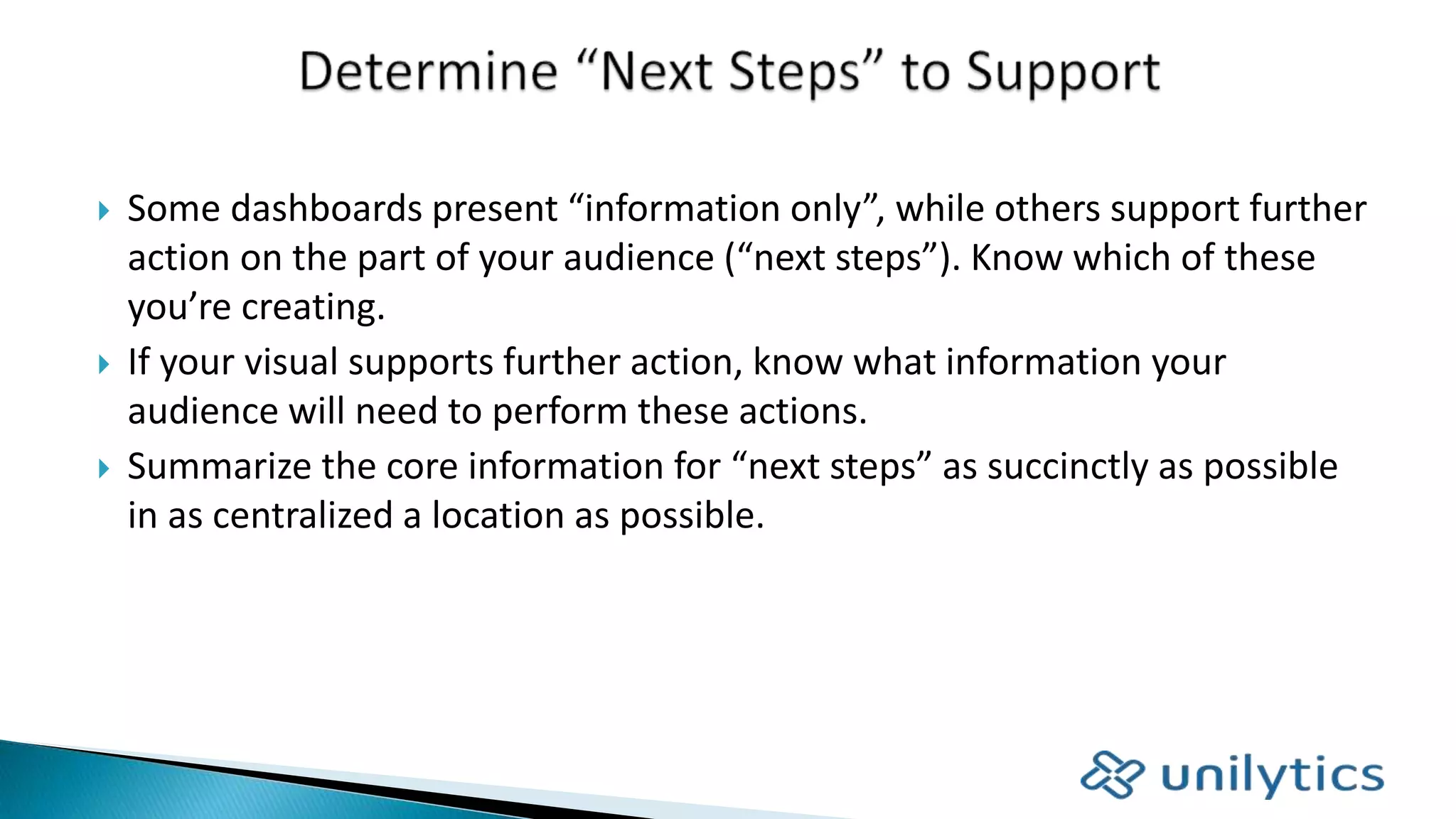 Some dashboards present “information only”, while others support further
action on the part of your audience (“next steps”). Know which of these
you’re creating.
 If your visual supports further action, know what information your
audience will need to perform these actions.
 Summarize the core information for “next steps” as succinctly as possible
in as centralized a location as possible.
 