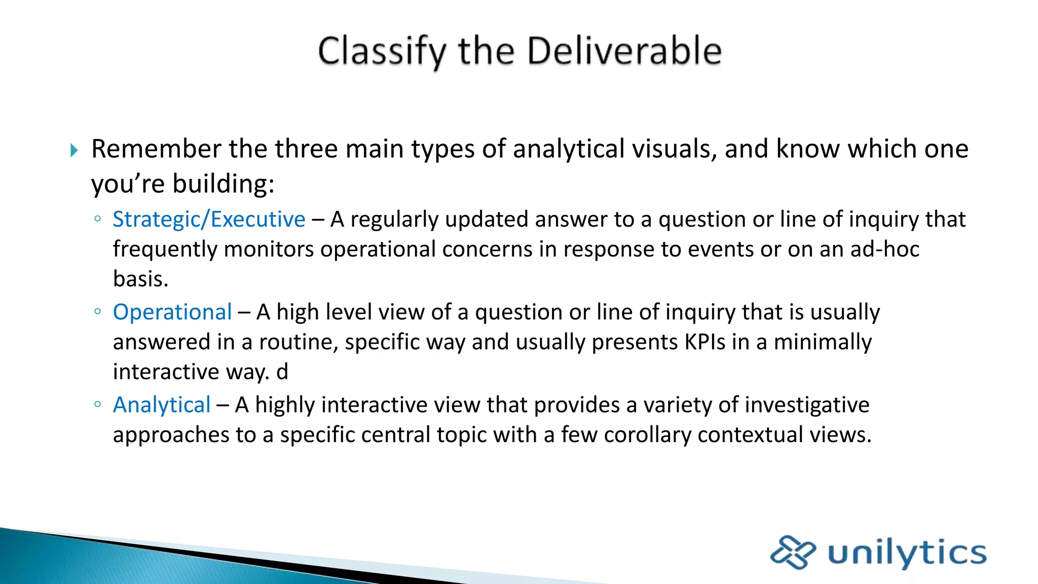  Remember the three main types of analytical visuals, and know which one
you’re building:
◦ Strategic/Executive – A regularly updated answer to a question or line of inquiry that
frequently monitors operational concerns in response to events or on an ad-hoc
basis.
◦ Operational – A high level view of a question or line of inquiry that is usually
answered in a routine, specific way and usually presents KPIs in a minimally
interactive way. d
◦ Analytical – A highly interactive view that provides a variety of investigative
approaches to a specific central topic with a few corollary contextual views.
 