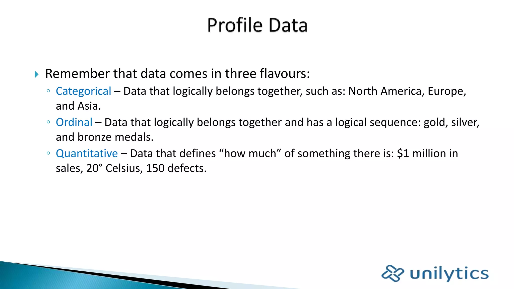  Remember that data comes in three flavours:
◦ Categorical – Data that logically belongs together, such as: North America, Europe,
and Asia.
◦ Ordinal – Data that logically belongs together and has a logical sequence: gold, silver,
and bronze medals.
◦ Quantitative – Data that defines “how much” of something there is: $1 million in
sales, 20° Celsius, 150 defects.
 