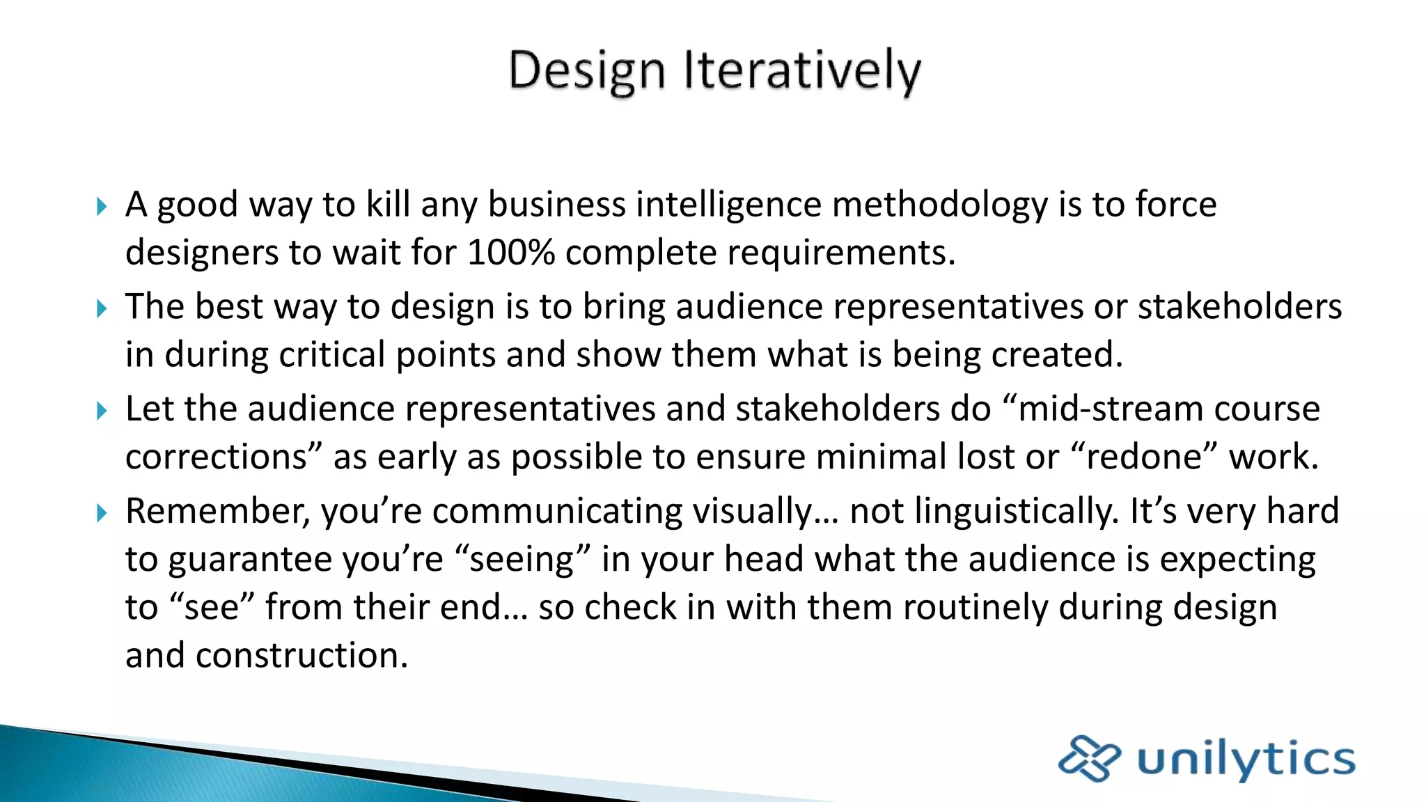  A good way to kill any business intelligence methodology is to force
designers to wait for 100% complete requirements.
 The best way to design is to bring audience representatives or stakeholders
in during critical points and show them what is being created.
 Let the audience representatives and stakeholders do “mid-stream course
corrections” as early as possible to ensure minimal lost or “redone” work.
 Remember, you’re communicating visually… not linguistically. It’s very hard
to guarantee you’re “seeing” in your head what the audience is expecting
to “see” from their end… so check in with them routinely during design
and construction.
 