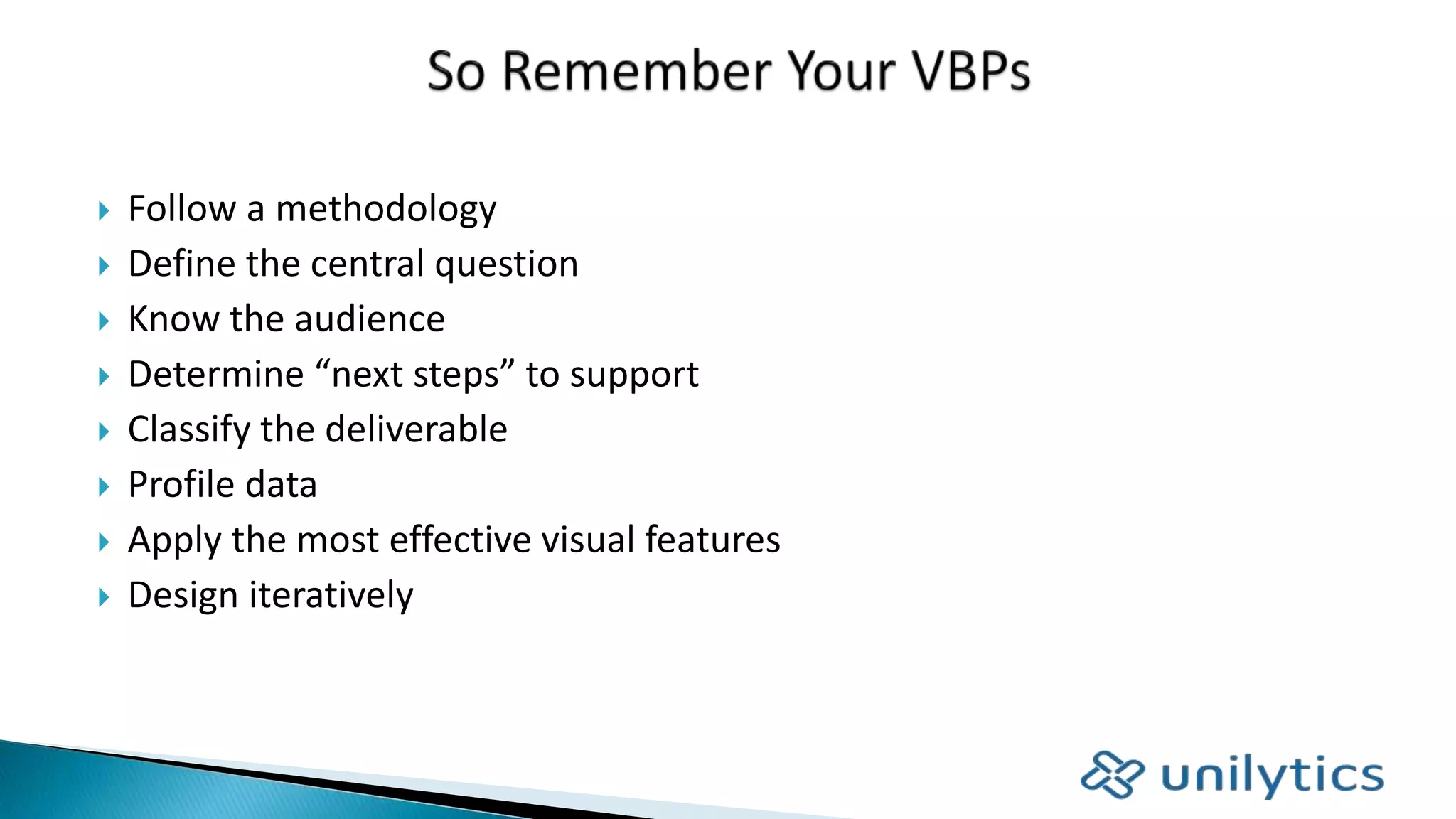  Follow a methodology
 Define the central question
 Know the audience
 Determine “next steps” to support
 Classify the deliverable
 Profile data
 Apply the most effective visual features
 Design iteratively
 