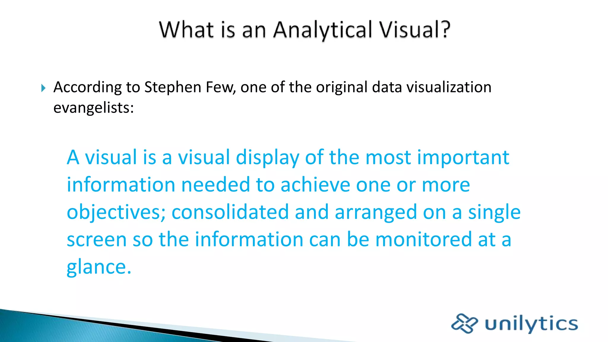  According to Stephen Few, one of the original data visualization
evangelists:
A visual is a visual display of the most important
information needed to achieve one or more
objectives; consolidated and arranged on a single
screen so the information can be monitored at a
glance.
 