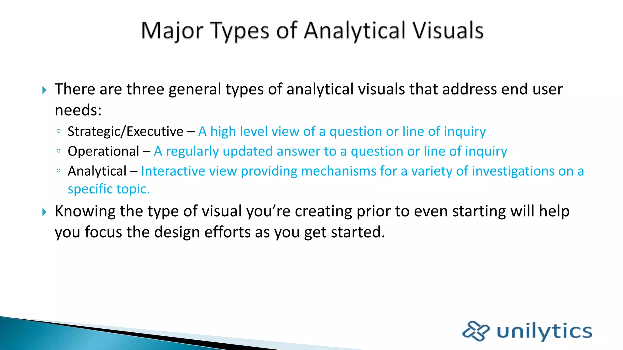  There are three general types of analytical visuals that address end user
needs:
◦ Strategic/Executive – A high level view of a question or line of inquiry
◦ Operational – A regularly updated answer to a question or line of inquiry
◦ Analytical – Interactive view providing mechanisms for a variety of investigations on a
specific topic.
 Knowing the type of visual you’re creating prior to even starting will help
you focus the design efforts as you get started.
 