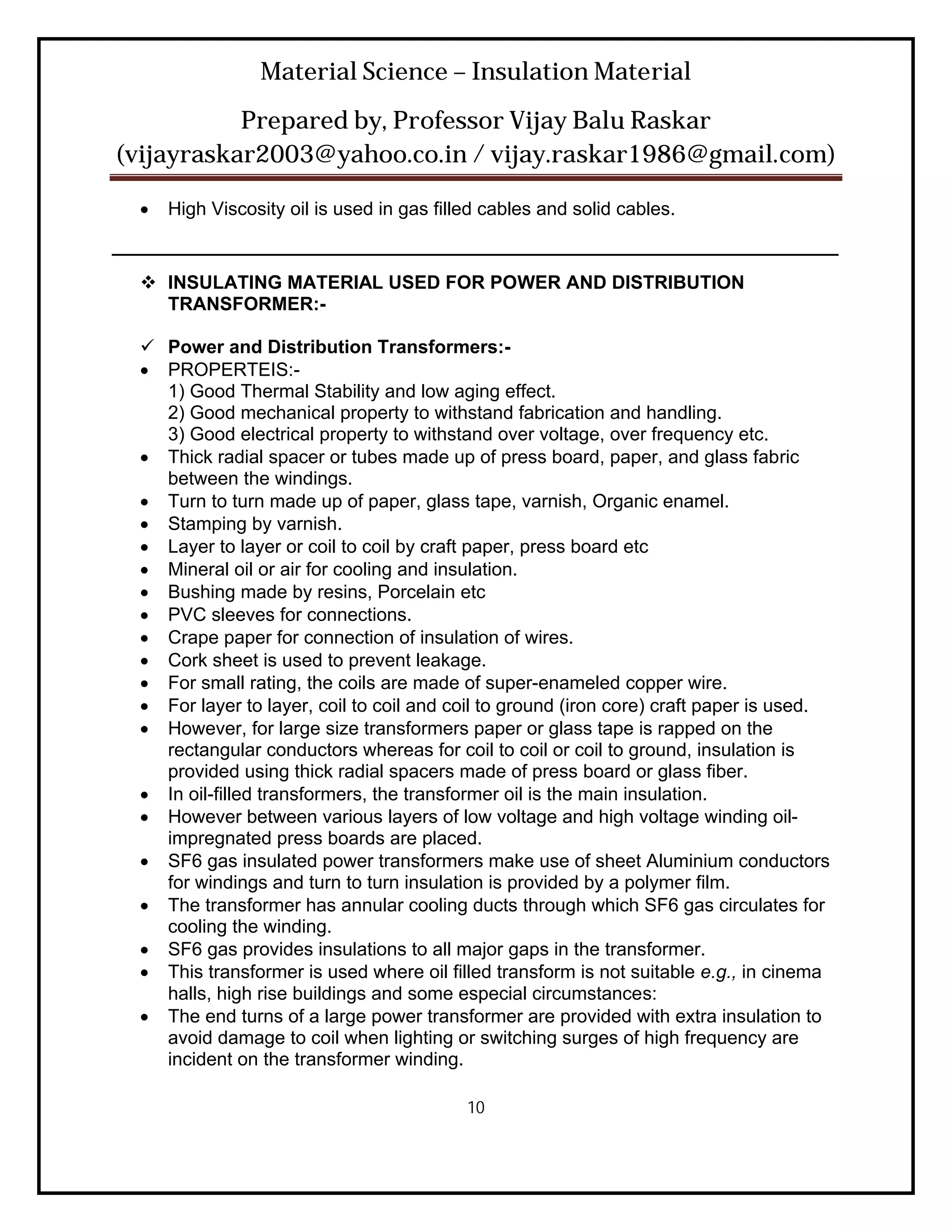 Material Science – Insulation Material
           Prepared by, Professor Vijay Balu Raskar
(vijayraskar2003@yahoo.co.in / vijay.raskar1986@gmail.com)

     High Viscosity oil is used in gas filled cables and solid cables.
______________________________________________________________________
   INSULATING MATERIAL USED FOR POWER AND DISTRIBUTION
    TRANSFORMER:-

   Power and Distribution Transformers:-
   PROPERTEIS:-
    1) Good Thermal Stability and low aging effect.
    2) Good mechanical property to withstand fabrication and handling.
    3) Good electrical property to withstand over voltage, over frequency etc.
   Thick radial spacer or tubes made up of press board, paper, and glass fabric
    between the windings.
   Turn to turn made up of paper, glass tape, varnish, Organic enamel.
   Stamping by varnish.
   Layer to layer or coil to coil by craft paper, press board etc
   Mineral oil or air for cooling and insulation.
   Bushing made by resins, Porcelain etc
   PVC sleeves for connections.
   Crape paper for connection of insulation of wires.
   Cork sheet is used to prevent leakage.
   For small rating, the coils are made of super-enameled copper wire.
   For layer to layer, coil to coil and coil to ground (iron core) craft paper is used.
   However, for large size transformers paper or glass tape is rapped on the
    rectangular conductors whereas for coil to coil or coil to ground, insulation is
    provided using thick radial spacers made of press board or glass fiber.
   In oil-filled transformers, the transformer oil is the main insulation.
   However between various layers of low voltage and high voltage winding oil-
    impregnated press boards are placed.
   SF6 gas insulated power transformers make use of sheet Aluminium conductors
    for windings and turn to turn insulation is provided by a polymer film.
   The transformer has annular cooling ducts through which SF6 gas circulates for
    cooling the winding.
   SF6 gas provides insulations to all major gaps in the transformer.
   This transformer is used where oil filled transform is not suitable e.g., in cinema
    halls, high rise buildings and some especial circumstances:
   The end turns of a large power transformer are provided with extra insulation to
    avoid damage to coil when lighting or switching surges of high frequency are
    incident on the transformer winding.

                                            10
 