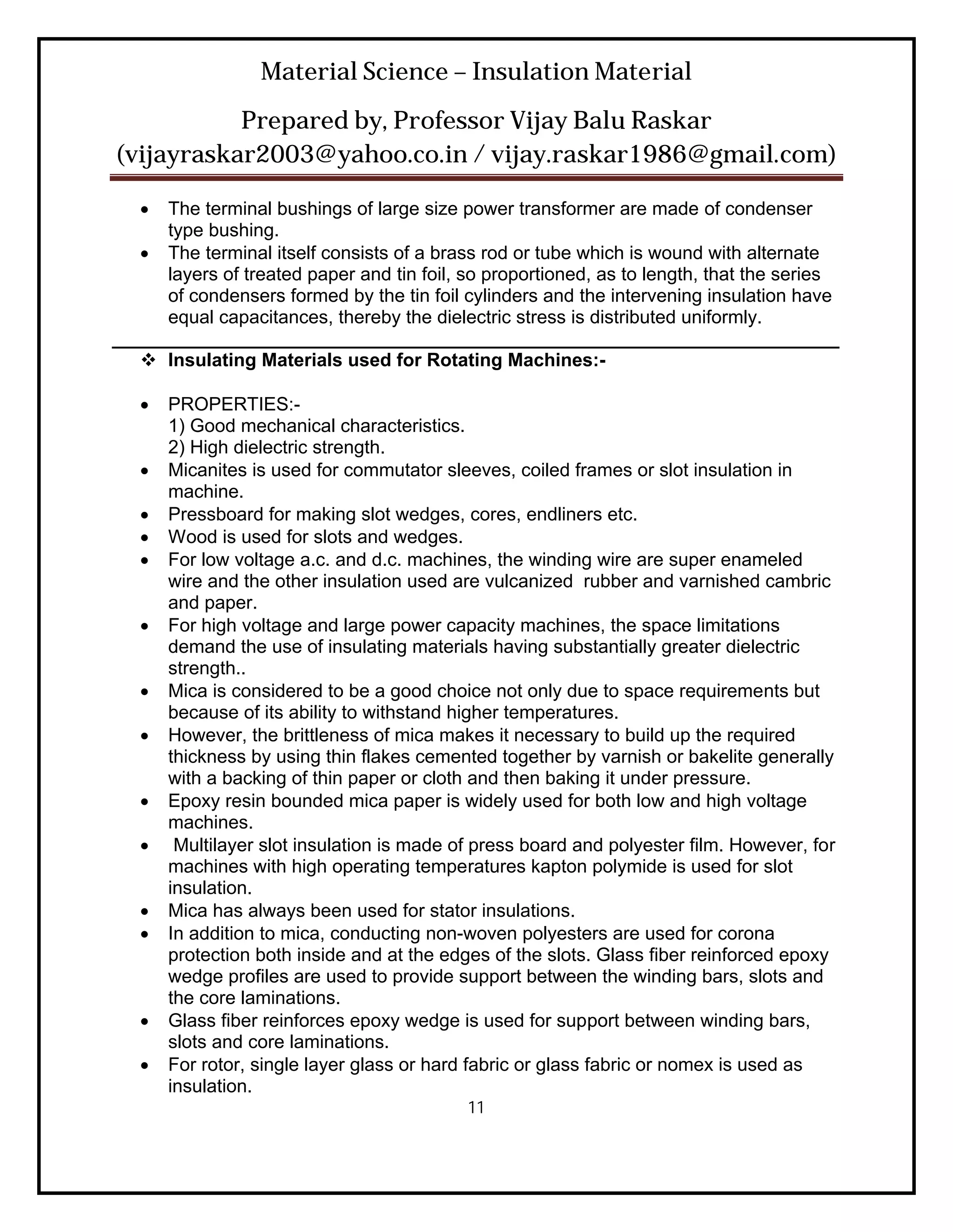 Material Science – Insulation Material
           Prepared by, Professor Vijay Balu Raskar
(vijayraskar2003@yahoo.co.in / vijay.raskar1986@gmail.com)

    The terminal bushings of large size power transformer are made of condenser
     type bushing.
    The terminal itself consists of a brass rod or tube which is wound with alternate
     layers of treated paper and tin foil, so proportioned, as to length, that the series
     of condensers formed by the tin foil cylinders and the intervening insulation have
     equal capacitances, thereby the dielectric stress is distributed uniformly.
______________________________________________________________________
    Insulating Materials used for Rotating Machines:-

      PROPERTIES:-
       1) Good mechanical characteristics.
       2) High dielectric strength.
      Micanites is used for commutator sleeves, coiled frames or slot insulation in
       machine.
      Pressboard for making slot wedges, cores, endliners etc.
      Wood is used for slots and wedges.
      For low voltage a.c. and d.c. machines, the winding wire are super enameled
       wire and the other insulation used are vulcanized rubber and varnished cambric
       and paper.
      For high voltage and large power capacity machines, the space limitations
       demand the use of insulating materials having substantially greater dielectric
       strength..
      Mica is considered to be a good choice not only due to space requirements but
       because of its ability to withstand higher temperatures.
      However, the brittleness of mica makes it necessary to build up the required
       thickness by using thin flakes cemented together by varnish or bakelite generally
       with a backing of thin paper or cloth and then baking it under pressure.
      Epoxy resin bounded mica paper is widely used for both low and high voltage
       machines.
       Multilayer slot insulation is made of press board and polyester film. However, for
       machines with high operating temperatures kapton polymide is used for slot
       insulation.
      Mica has always been used for stator insulations.
      In addition to mica, conducting non-woven polyesters are used for corona
       protection both inside and at the edges of the slots. Glass fiber reinforced epoxy
       wedge profiles are used to provide support between the winding bars, slots and
       the core laminations.
      Glass fiber reinforces epoxy wedge is used for support between winding bars,
       slots and core laminations.
      For rotor, single layer glass or hard fabric or glass fabric or nomex is used as
       insulation.
                                            11
 