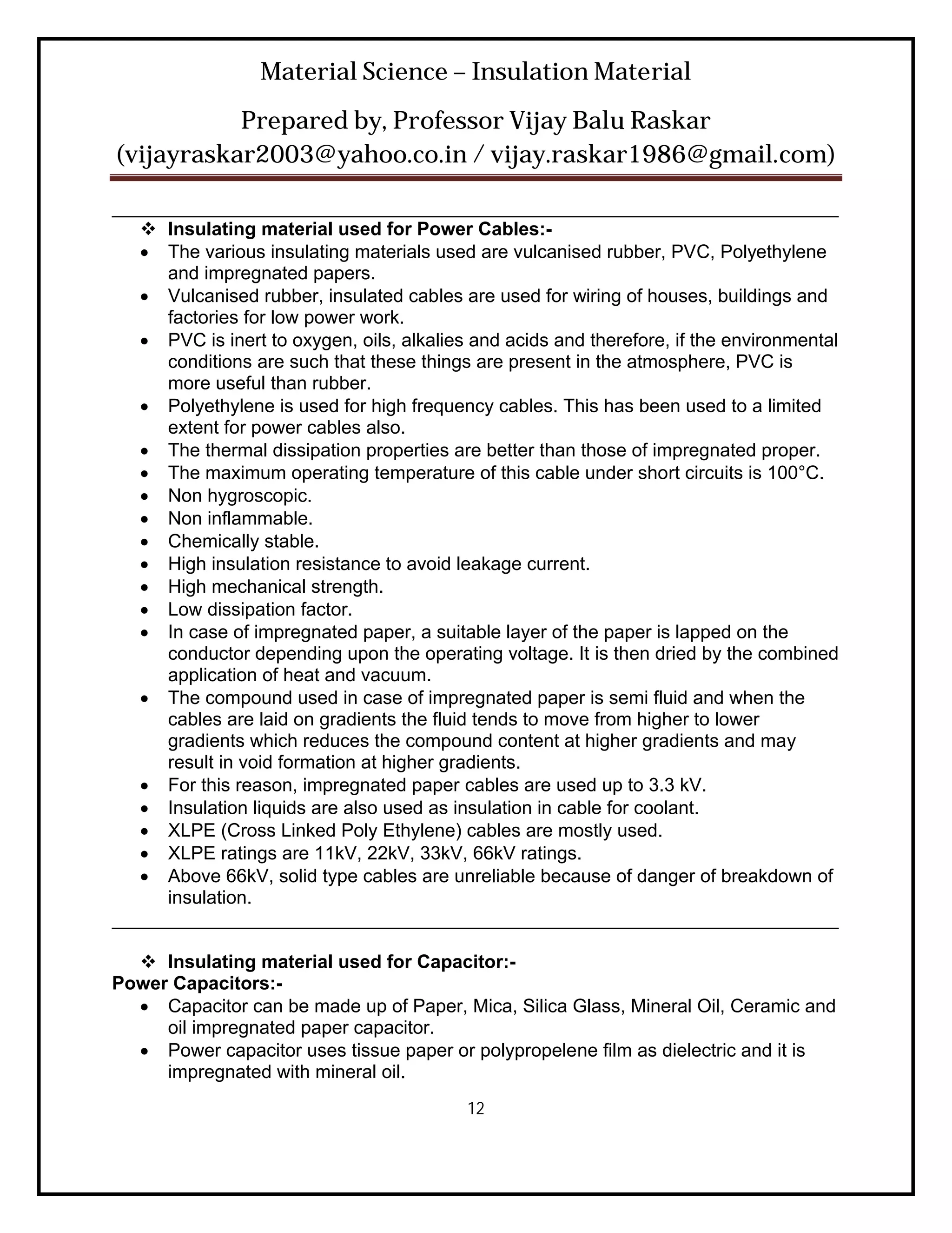 Material Science – Insulation Material
           Prepared by, Professor Vijay Balu Raskar
(vijayraskar2003@yahoo.co.in / vijay.raskar1986@gmail.com)

______________________________________________________________________
    Insulating material used for Power Cables:-
    The various insulating materials used are vulcanised rubber, PVC, Polyethylene
     and impregnated papers.
    Vulcanised rubber, insulated cables are used for wiring of houses, buildings and
     factories for low power work.
    PVC is inert to oxygen, oils, alkalies and acids and therefore, if the environmental
     conditions are such that these things are present in the atmosphere, PVC is
     more useful than rubber.
    Polyethylene is used for high frequency cables. This has been used to a limited
     extent for power cables also.
    The thermal dissipation properties are better than those of impregnated proper.
    The maximum operating temperature of this cable under short circuits is 100°C.
    Non hygroscopic.
    Non inflammable.
    Chemically stable.
    High insulation resistance to avoid leakage current.
    High mechanical strength.
    Low dissipation factor.
    In case of impregnated paper, a suitable layer of the paper is lapped on the
     conductor depending upon the operating voltage. It is then dried by the combined
     application of heat and vacuum.
    The compound used in case of impregnated paper is semi fluid and when the
     cables are laid on gradients the fluid tends to move from higher to lower
     gradients which reduces the compound content at higher gradients and may
     result in void formation at higher gradients.
    For this reason, impregnated paper cables are used up to 3.3 kV.
    Insulation liquids are also used as insulation in cable for coolant.
    XLPE (Cross Linked Poly Ethylene) cables are mostly used.
    XLPE ratings are 11kV, 22kV, 33kV, 66kV ratings.
    Above 66kV, solid type cables are unreliable because of danger of breakdown of
     insulation.
______________________________________________________________________

   Insulating material used for Capacitor:-
Power Capacitors:-
   Capacitor can be made up of Paper, Mica, Silica Glass, Mineral Oil, Ceramic and
     oil impregnated paper capacitor.
   Power capacitor uses tissue paper or polypropelene film as dielectric and it is
     impregnated with mineral oil.
                                           12
 