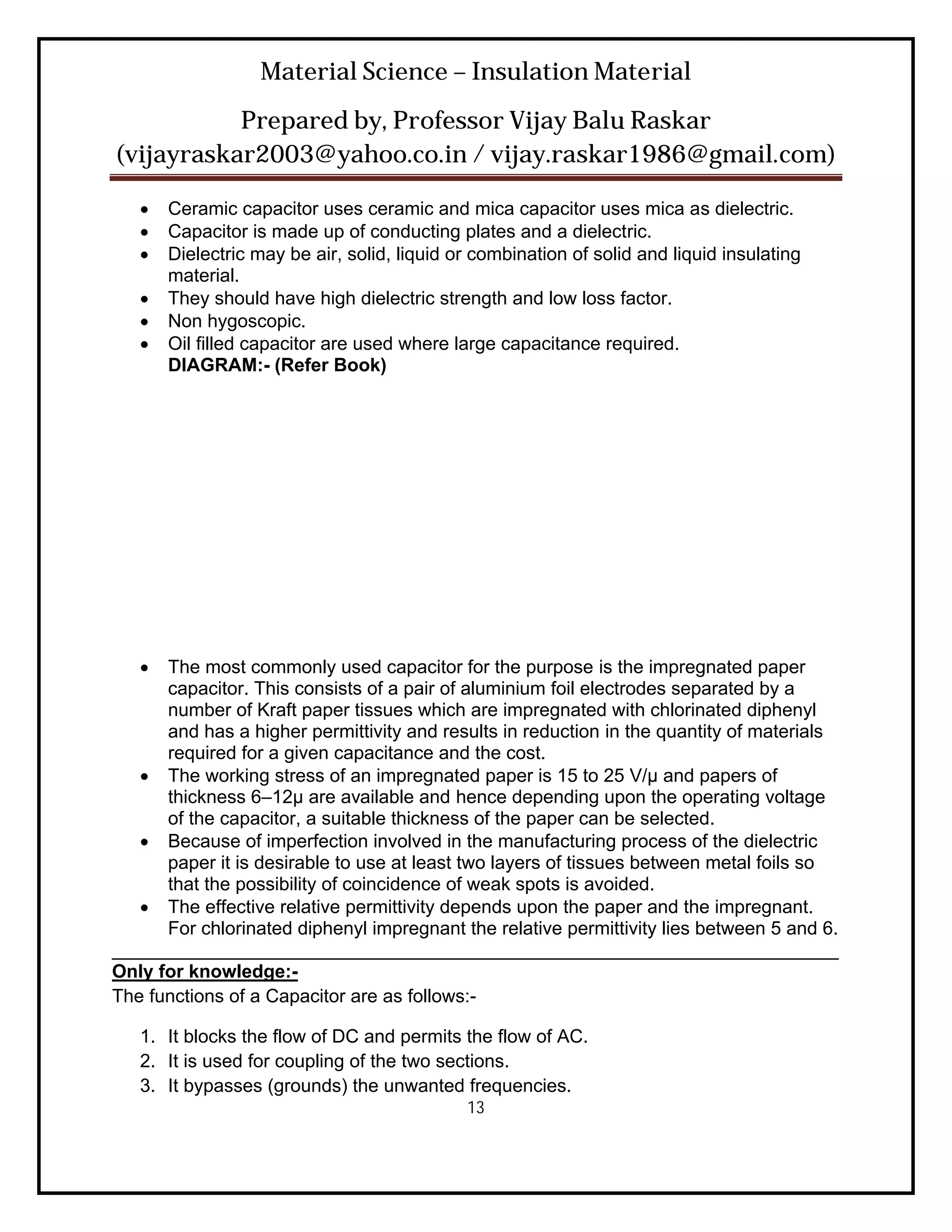 Material Science – Insulation Material
           Prepared by, Professor Vijay Balu Raskar
(vijayraskar2003@yahoo.co.in / vijay.raskar1986@gmail.com)

      Ceramic capacitor uses ceramic and mica capacitor uses mica as dielectric.
      Capacitor is made up of conducting plates and a dielectric.
      Dielectric may be air, solid, liquid or combination of solid and liquid insulating
       material.
      They should have high dielectric strength and low loss factor.
      Non hygoscopic.
      Oil filled capacitor are used where large capacitance required.
       DIAGRAM:- (Refer Book)




     The most commonly used capacitor for the purpose is the impregnated paper
      capacitor. This consists of a pair of aluminium foil electrodes separated by a
      number of Kraft paper tissues which are impregnated with chlorinated diphenyl
      and has a higher permittivity and results in reduction in the quantity of materials
      required for a given capacitance and the cost.
    The working stress of an impregnated paper is 15 to 25 V/μ and papers of
      thickness 6–12μ are available and hence depending upon the operating voltage
      of the capacitor, a suitable thickness of the paper can be selected.
    Because of imperfection involved in the manufacturing process of the dielectric
      paper it is desirable to use at least two layers of tissues between metal foils so
      that the possibility of coincidence of weak spots is avoided.
    The effective relative permittivity depends upon the paper and the impregnant.
      For chlorinated diphenyl impregnant the relative permittivity lies between 5 and 6.
______________________________________________________________________
Only for knowledge:-
The functions of a Capacitor are as follows:-

   1. It blocks the flow of DC and permits the flow of AC.
   2. It is used for coupling of the two sections.
   3. It bypasses (grounds) the unwanted frequencies.
                                             13
 