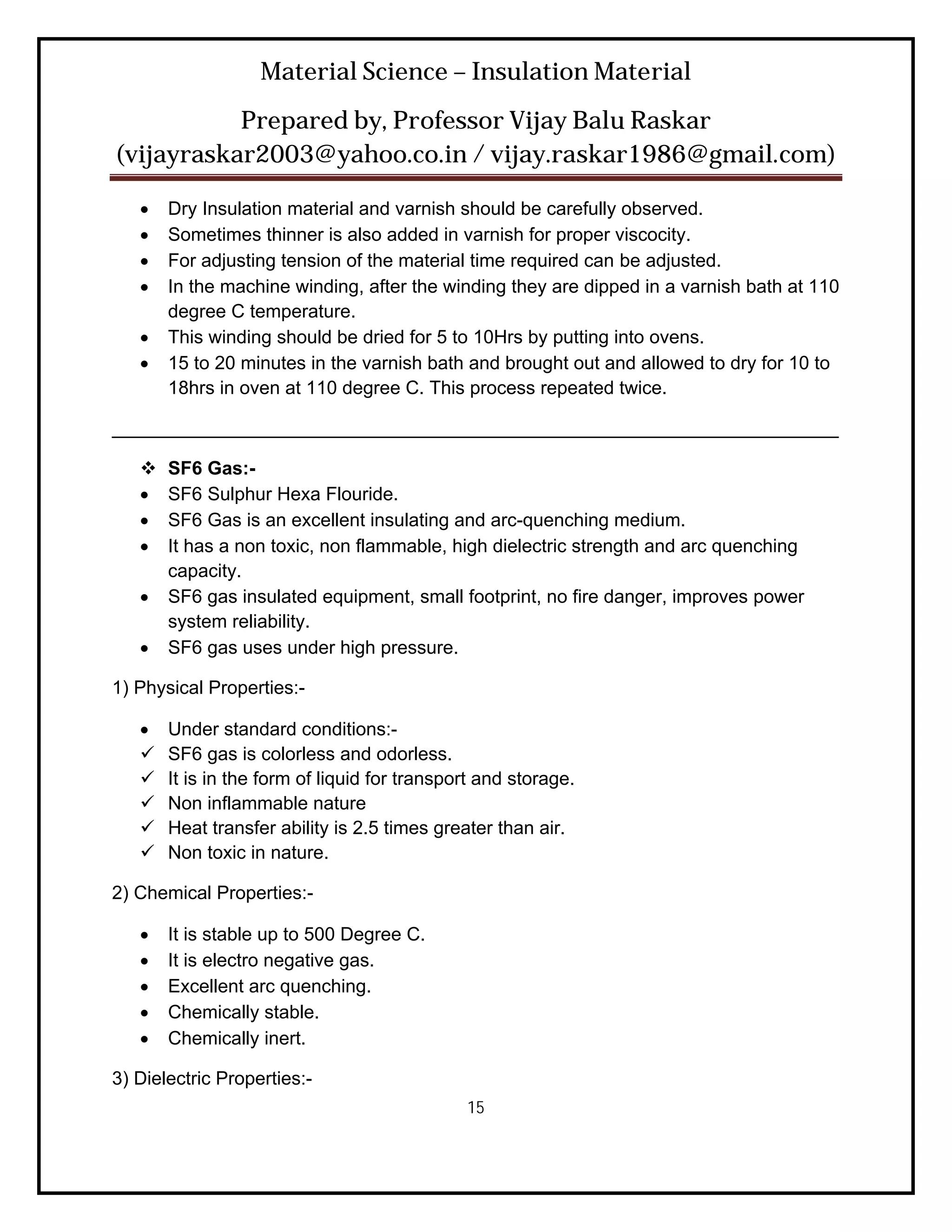 Material Science – Insulation Material
           Prepared by, Professor Vijay Balu Raskar
(vijayraskar2003@yahoo.co.in / vijay.raskar1986@gmail.com)

      Dry Insulation material and varnish should be carefully observed.
      Sometimes thinner is also added in varnish for proper viscocity.
      For adjusting tension of the material time required can be adjusted.
      In the machine winding, after the winding they are dipped in a varnish bath at 110
       degree C temperature.
      This winding should be dried for 5 to 10Hrs by putting into ovens.
      15 to 20 minutes in the varnish bath and brought out and allowed to dry for 10 to
       18hrs in oven at 110 degree C. This process repeated twice.

______________________________________________________________________

      SF6 Gas:-
      SF6 Sulphur Hexa Flouride.
      SF6 Gas is an excellent insulating and arc-quenching medium.
      It has a non toxic, non flammable, high dielectric strength and arc quenching
       capacity.
      SF6 gas insulated equipment, small footprint, no fire danger, improves power
       system reliability.
      SF6 gas uses under high pressure.

1) Physical Properties:-

      Under standard conditions:-
      SF6 gas is colorless and odorless.
      It is in the form of liquid for transport and storage.
      Non inflammable nature
      Heat transfer ability is 2.5 times greater than air.
      Non toxic in nature.

2) Chemical Properties:-

      It is stable up to 500 Degree C.
      It is electro negative gas.
      Excellent arc quenching.
      Chemically stable.
      Chemically inert.

3) Dielectric Properties:-
                                              15
 