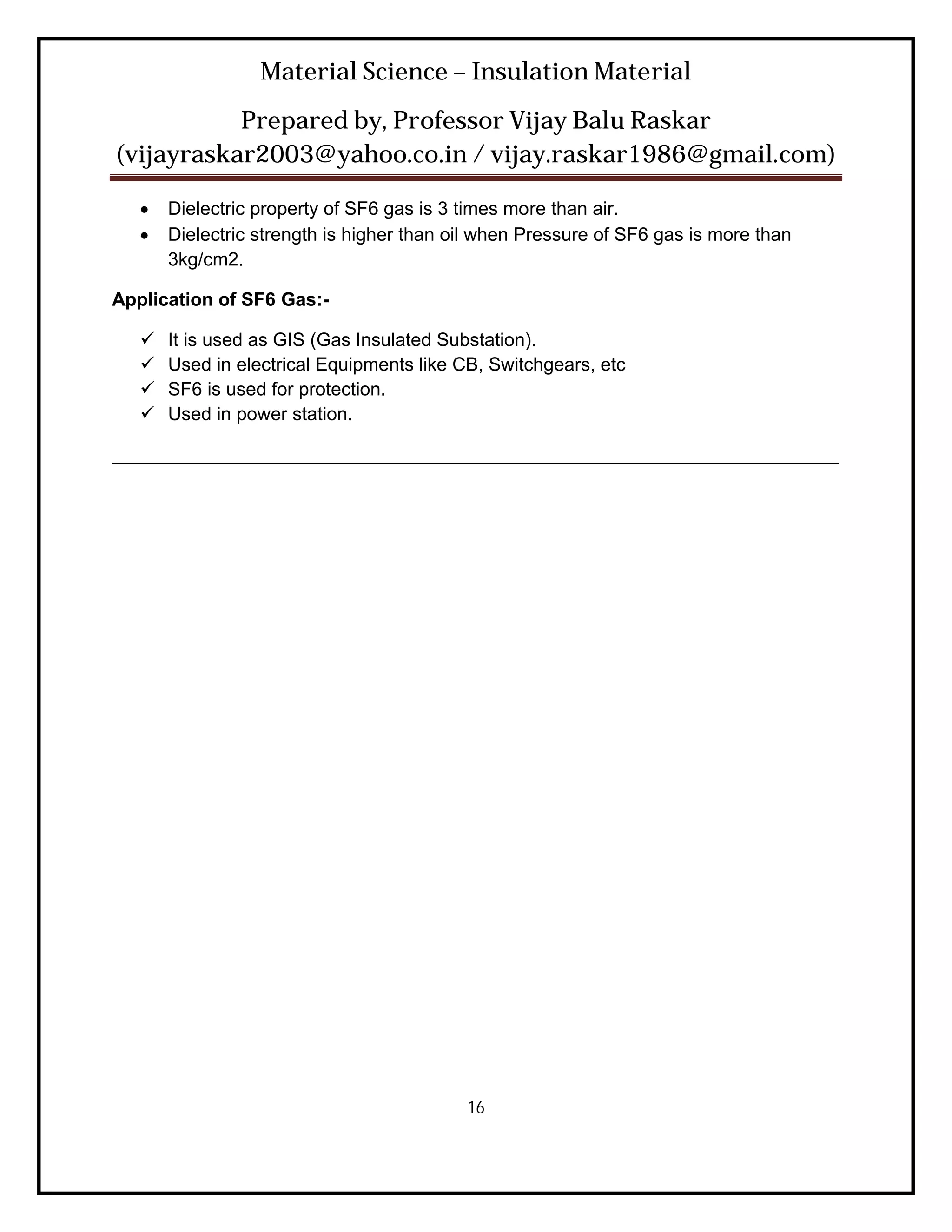 Material Science – Insulation Material
           Prepared by, Professor Vijay Balu Raskar
(vijayraskar2003@yahoo.co.in / vijay.raskar1986@gmail.com)

      Dielectric property of SF6 gas is 3 times more than air.
      Dielectric strength is higher than oil when Pressure of SF6 gas is more than
       3kg/cm2.

Application of SF6 Gas:-

      It is used as GIS (Gas Insulated Substation).
      Used in electrical Equipments like CB, Switchgears, etc
      SF6 is used for protection.
      Used in power station.

______________________________________________________________________




                                           16
 